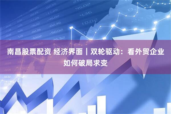 南昌股票配资 经济界面｜双轮驱动：看外贸企业如何破局求变