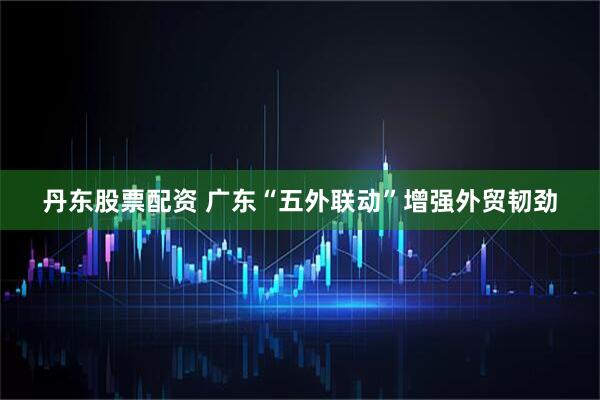 丹东股票配资 广东“五外联动”增强外贸韧劲