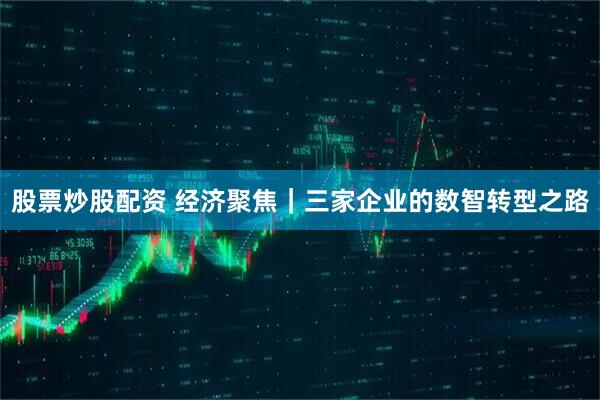 股票炒股配资 经济聚焦｜三家企业的数智转型之路