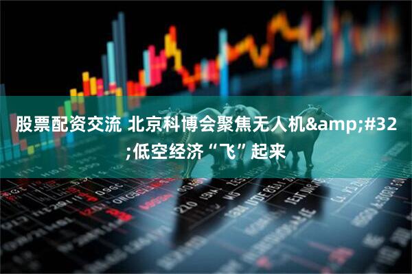 股票配资交流 北京科博会聚焦无人机&#32;低空经济“飞”起来