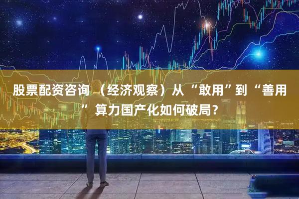 股票配资咨询 （经济观察）从 “敢用”到 “善用” 算力国产化如何破局？