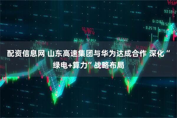 配资信息网 山东高速集团与华为达成合作 深化“绿电+算力”战略布局