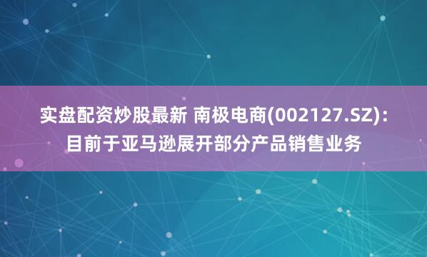 实盘配资炒股最新 南极电商(002127.SZ)：目前于亚马逊展开部分产品销售业务