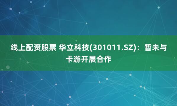 线上配资股票 华立科技(301011.SZ)：暂未与卡游开展合作