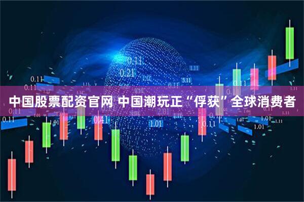 中国股票配资官网 中国潮玩正“俘获”全球消费者