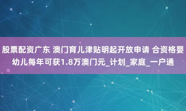 股票配资广东 澳门育儿津贴明起开放申请 合资格婴幼儿每年可获1.8万澳门元_计划_家庭_一户通