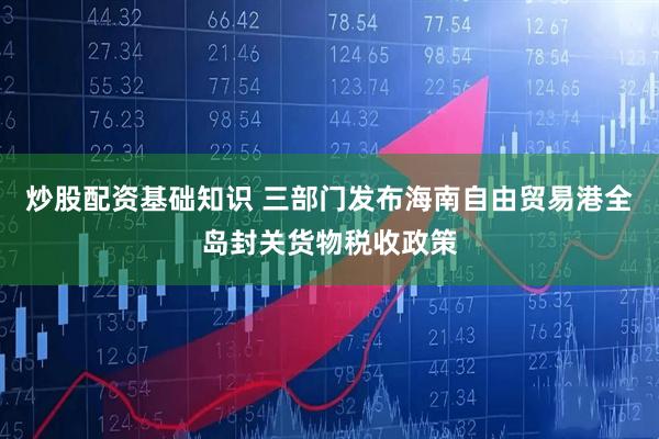 炒股配资基础知识 三部门发布海南自由贸易港全岛封关货物税收政策
