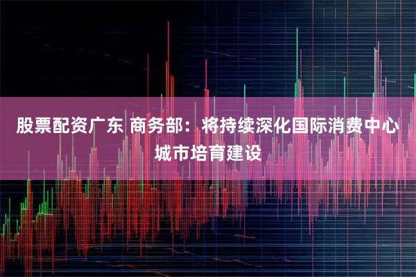 股票配资广东 商务部：将持续深化国际消费中心城市培育建设