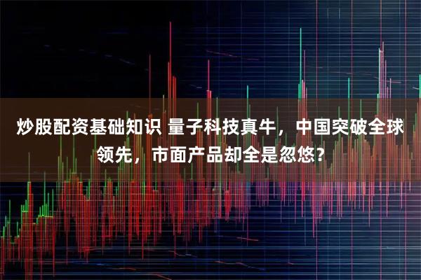 炒股配资基础知识 量子科技真牛，中国突破全球领先，市面产品却全是忽悠？