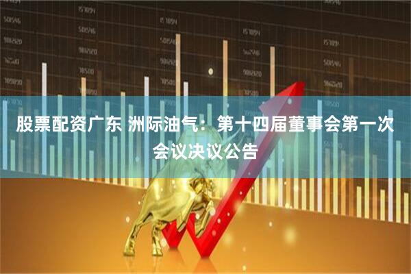 股票配资广东 洲际油气：第十四届董事会第一次会议决议公告