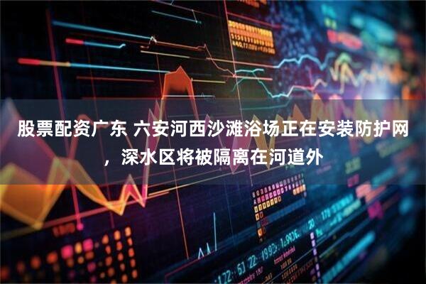 股票配资广东 六安河西沙滩浴场正在安装防护网，深水区将被隔离在河道外