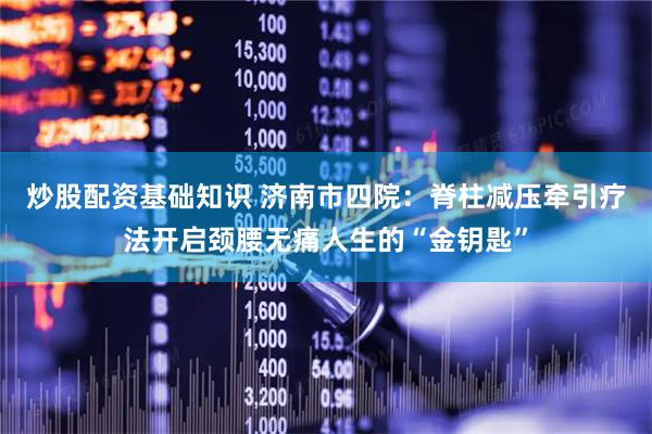 炒股配资基础知识 济南市四院：脊柱减压牵引疗法开启颈腰无痛人生的“金钥匙”