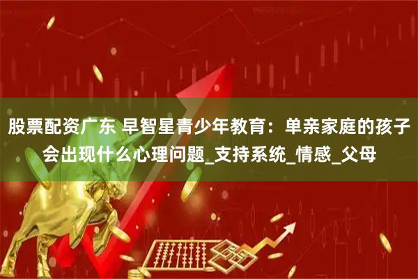 股票配资广东 早智星青少年教育：单亲家庭的孩子会出现什么心理问题_支持系统_情感_父母
