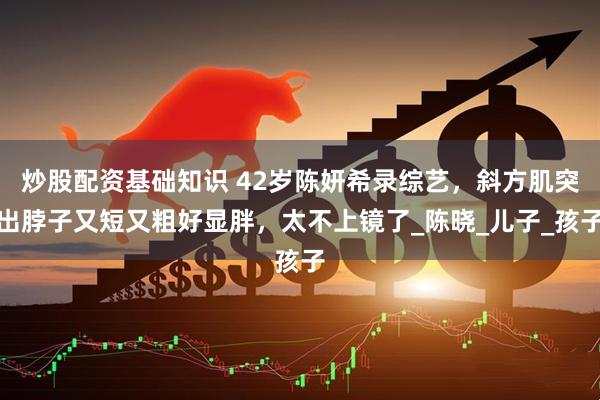 炒股配资基础知识 42岁陈妍希录综艺，斜方肌突出脖子又短又粗好显胖，太不上镜了_陈晓_儿子_孩子