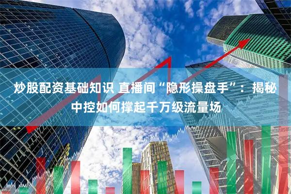 炒股配资基础知识 直播间“隐形操盘手”：揭秘中控如何撑起千万级流量场