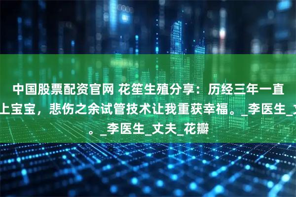 中国股票配资官网 花笙生殖分享：历经三年一直都不能怀上宝宝，悲伤之余试管技术让我重获幸福。_李医生_丈夫_花瓣
