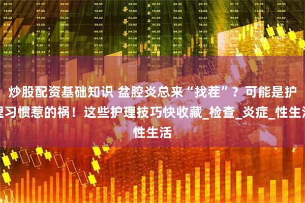 炒股配资基础知识 盆腔炎总来“找茬”？可能是护理习惯惹的祸！这些护理技巧快收藏_检查_炎症_性生活