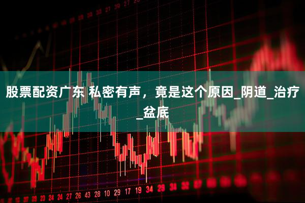 股票配资广东 私密有声，竟是这个原因_阴道_治疗_盆底