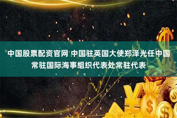 中国股票配资官网 中国驻英国大使郑泽光任中国常驻国际海事组织代表处常驻代表