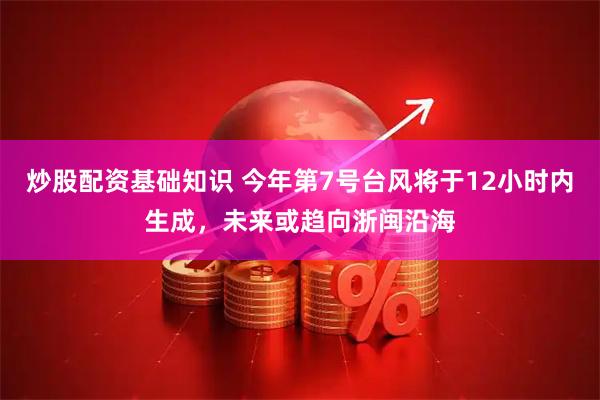 炒股配资基础知识 今年第7号台风将于12小时内生成，未来或趋向浙闽沿海