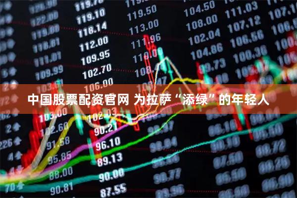 中国股票配资官网 为拉萨“添绿”的年轻人