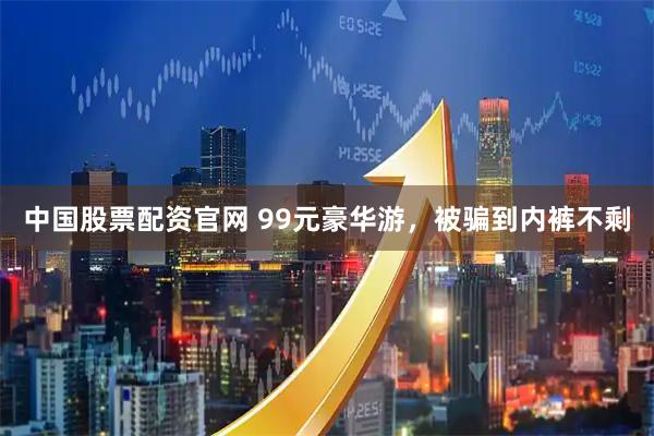 中国股票配资官网 99元豪华游，被骗到内裤不剩