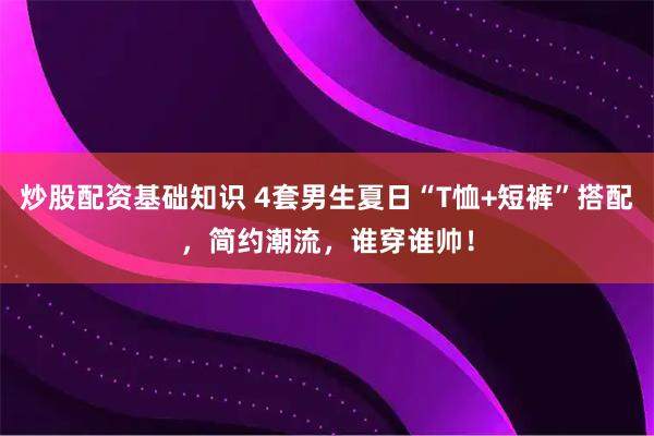 炒股配资基础知识 4套男生夏日“T恤+短裤”搭配，简约潮流，谁穿谁帅！