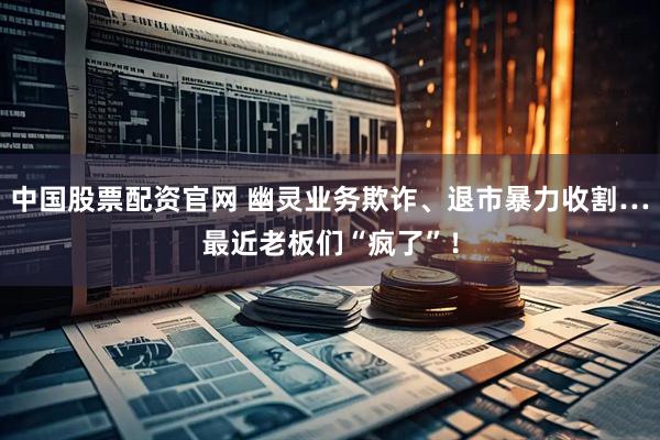 中国股票配资官网 幽灵业务欺诈、退市暴力收割…最近老板们“疯了”!