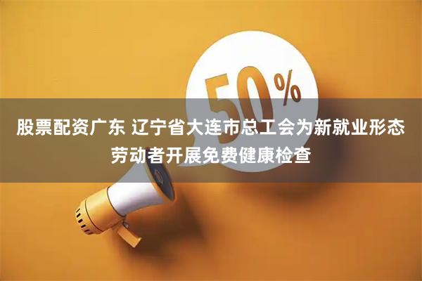 股票配资广东 辽宁省大连市总工会为新就业形态劳动者开展免费健康检查