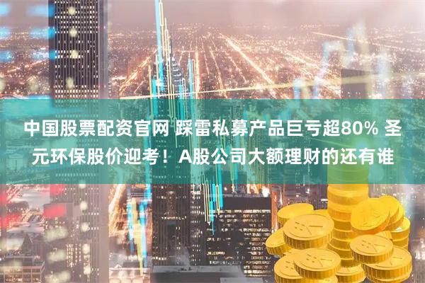 中国股票配资官网 踩雷私募产品巨亏超80% 圣元环保股价迎考！A股公司大额理财的还有谁