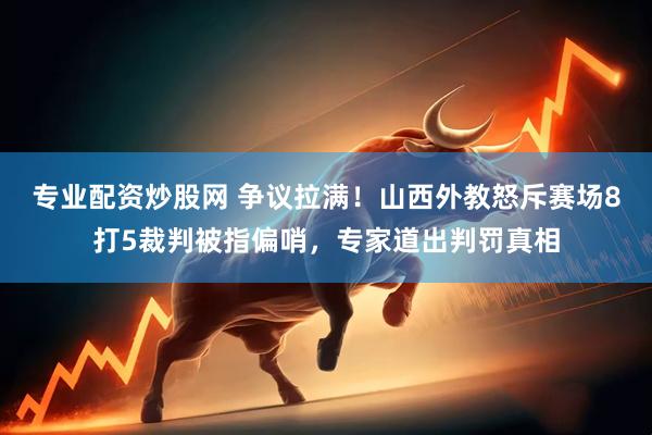 专业配资炒股网 争议拉满！山西外教怒斥赛场8打5裁判被指偏哨，专家道出判罚真相