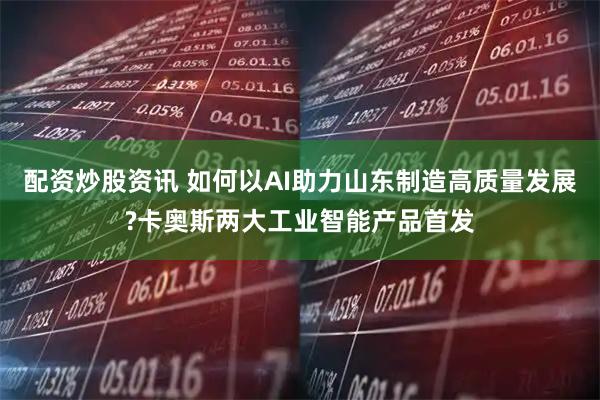 配资炒股资讯 如何以AI助力山东制造高质量发展?卡奥斯两大工业智能产品首发