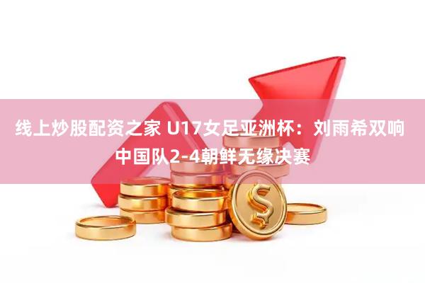 线上炒股配资之家 U17女足亚洲杯：刘雨希双响 中国队2-4朝鲜无缘决赛