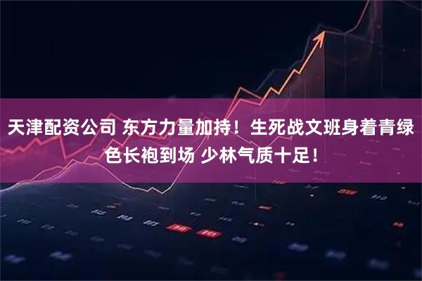天津配资公司 东方力量加持！生死战文班身着青绿色长袍到场 少林气质十足！