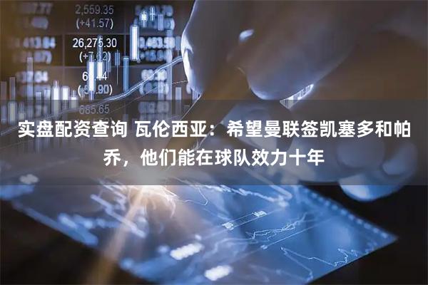 实盘配资查询 瓦伦西亚：希望曼联签凯塞多和帕乔，他们能在球队效力十年