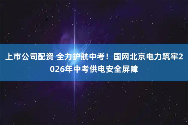 上市公司配资 全力护航中考！国网北京电力筑牢2026年中考供电安全屏障