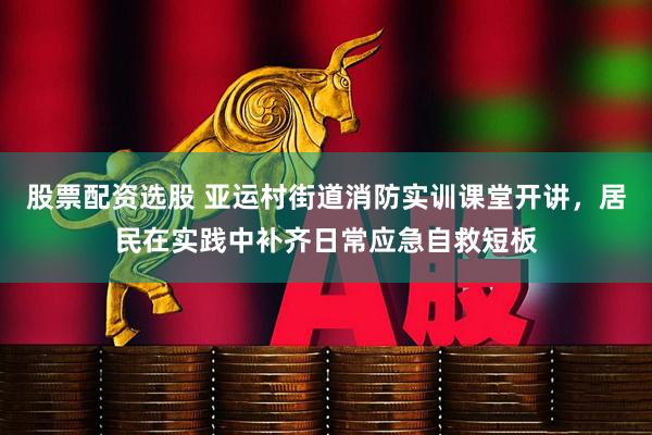 股票配资选股 亚运村街道消防实训课堂开讲，居民在实践中补齐日常应急自救短板