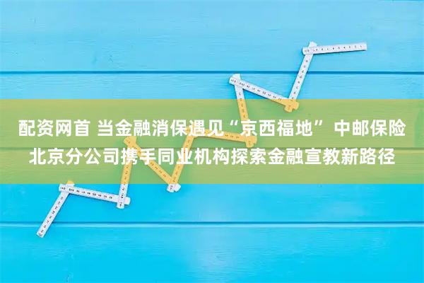 配资网首 当金融消保遇见“京西福地” 中邮保险北京分公司携手同业机构探索金融宣教新路径