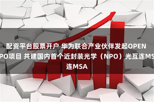 配资平台股票开户 华为联合产业伙伴发起OPEN NPO项目 共建国内首个近封装光学（NPO）光互连MSA