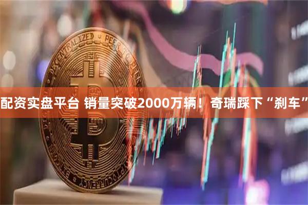 配资实盘平台 销量突破2000万辆！奇瑞踩下“刹车”