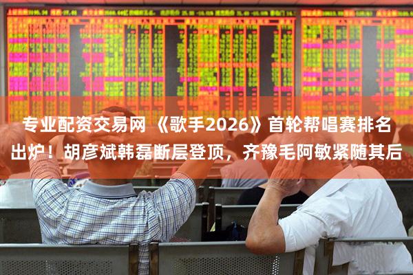 专业配资交易网 《歌手2026》首轮帮唱赛排名出炉！胡彦斌韩磊断层登顶，齐豫毛阿敏紧随其后