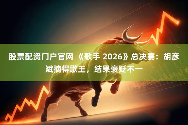 股票配资门户官网 《歌手 2026》总决赛：胡彦斌摘得歌王，结果褒贬不一