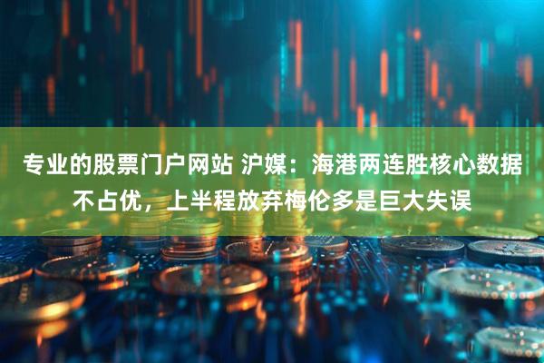 专业的股票门户网站 沪媒：海港两连胜核心数据不占优，上半程放弃梅伦多是巨大失误