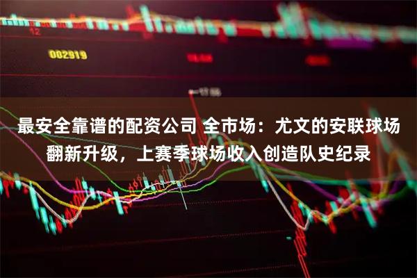 最安全靠谱的配资公司 全市场：尤文的安联球场翻新升级，上赛季球场收入创造队史纪录