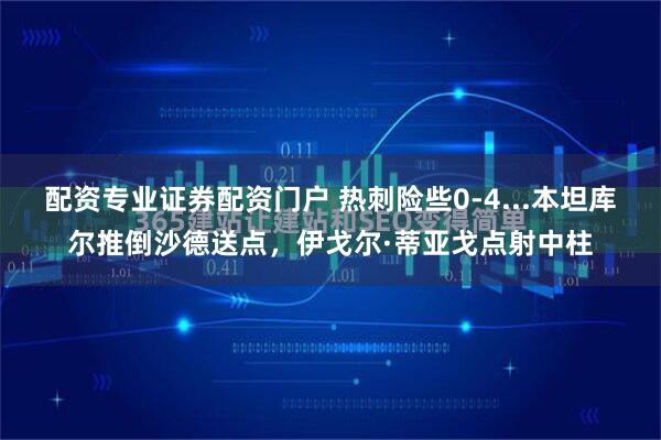 配资专业证券配资门户 热刺险些0-4...本坦库尔推倒沙德送点，伊戈尔·蒂亚戈点射中柱