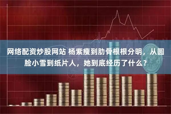 网络配资炒股网站 杨紫瘦到肋骨根根分明，从圆脸小雪到纸片人，她到底经历了什么？