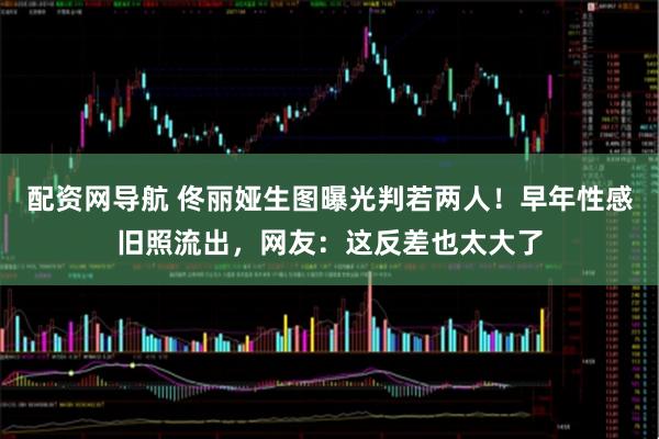 配资网导航 佟丽娅生图曝光判若两人！早年性感旧照流出，网友：这反差也太大了