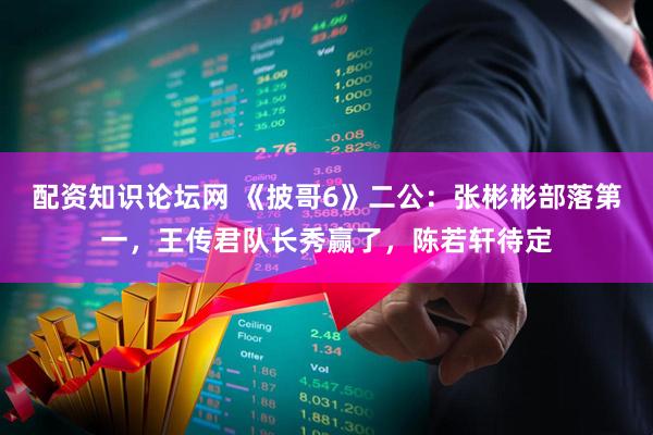 配资知识论坛网 《披哥6》二公：张彬彬部落第一，王传君队长秀赢了，陈若轩待定