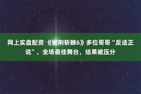 网上实盘配资 《披荆斩棘6》多位哥哥“反话正说”，全场最佳舞台，结果被压分