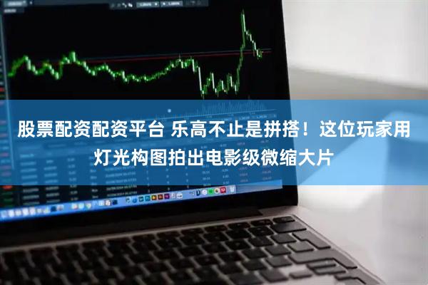 股票配资配资平台 乐高不止是拼搭！这位玩家用灯光构图拍出电影级微缩大片